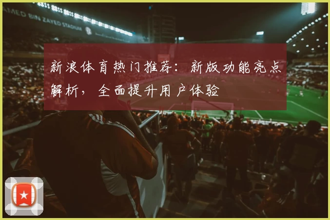 新浪体育热门推荐：新版功能亮点解析，全面提升用户体验
