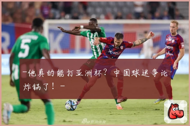 -他真的能打亚洲杯？中国球迷争论炸锅了！-