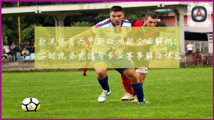 新浪体育西甲新版功能全面解析：实时比分直播与专业赛事解读体验升级