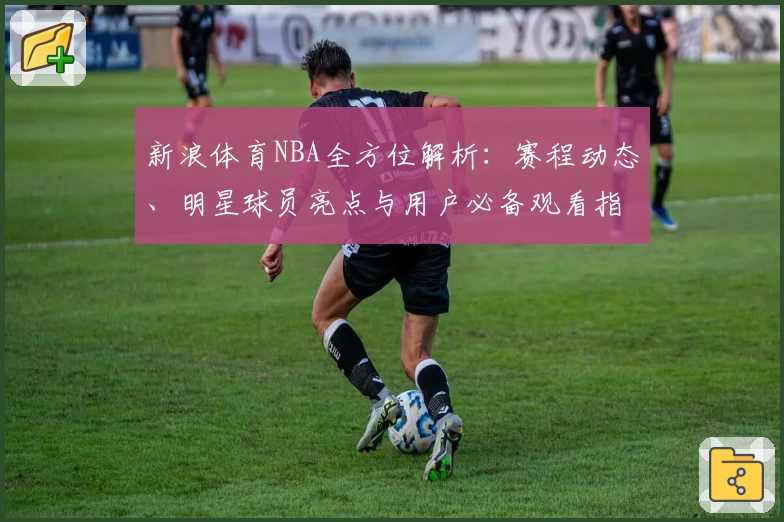新浪体育NBA全方位解析：赛程动态、明星球员亮点与用户必备观看指南