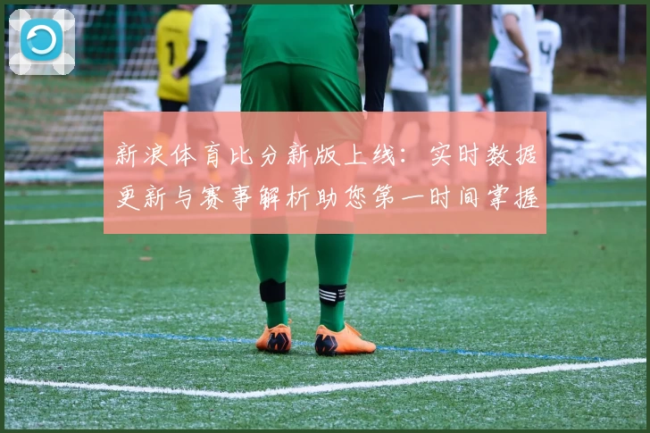 新浪体育比分新版上线：实时数据更新与赛事解析助您第一时间掌握比赛动态