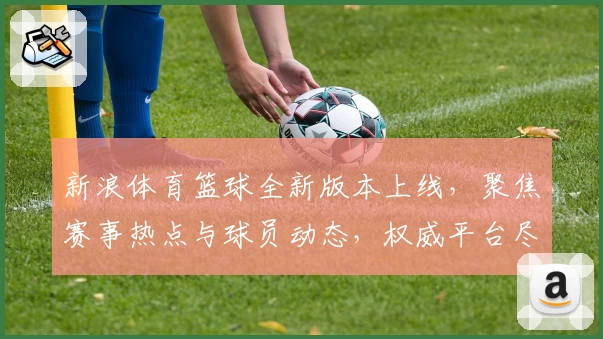 新浪体育篮球全新版本上线，聚焦赛事热点与球员动态，权威平台尽享专业分析