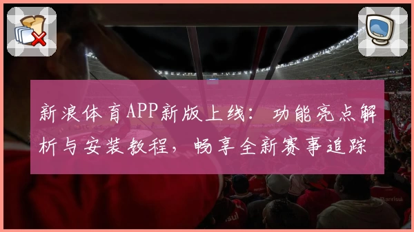 新浪体育APP新版上线：功能亮点解析与安装教程，畅享全新赛事追踪体验