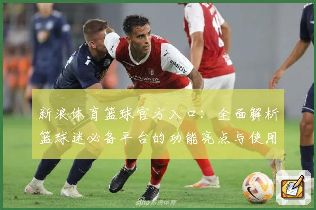 新浪体育篮球官方入口：全面解析篮球迷必备平台的功能亮点与使用体验