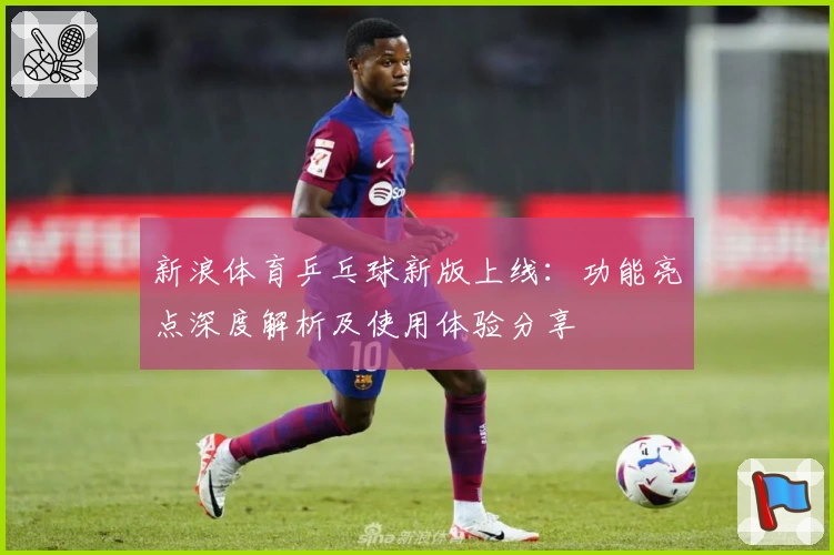 新浪体育乒乓球新版上线：功能亮点深度解析及使用体验分享