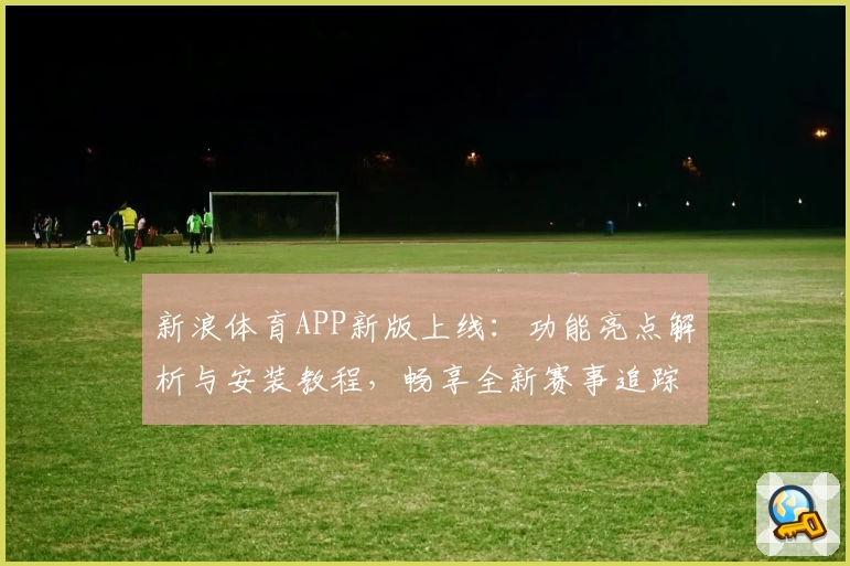 新浪体育APP新版上线：功能亮点解析与安装教程，畅享全新赛事追踪体验