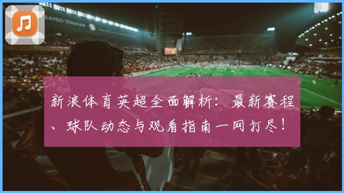 新浪体育英超全面解析：最新赛程、球队动态与观看指南一网打尽！