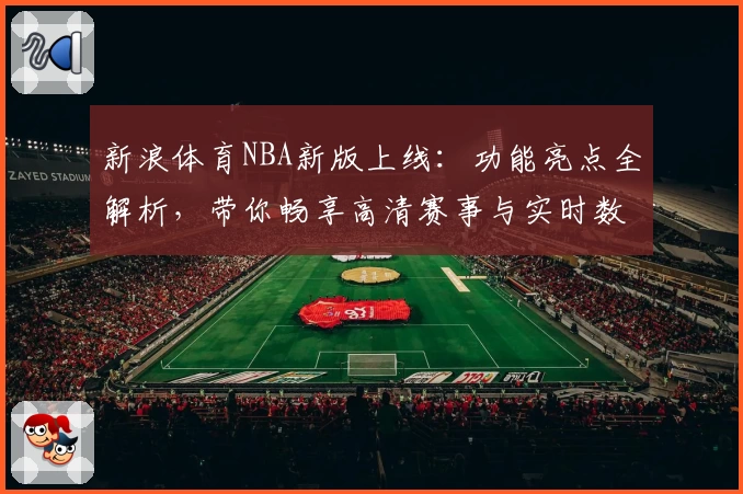 新浪体育NBA新版上线：功能亮点全解析，带你畅享高清赛事与实时数据