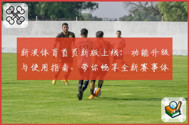 新浪体育首页新版上线：功能升级与使用指南，带你畅享全新赛事体验