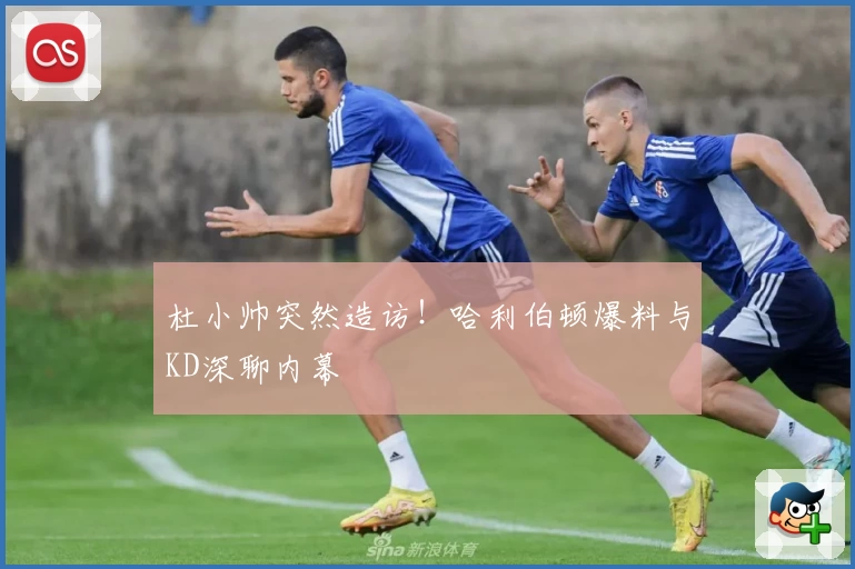 杜小帅突然造访！哈利伯顿爆料与KD深聊内幕