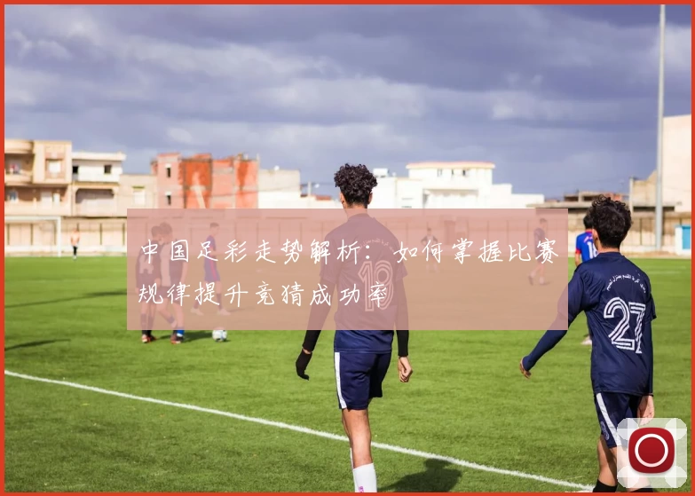 中国足彩走势解析:如何掌握比赛规律提升竞猜成功率