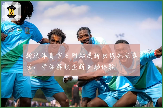 新浪体育官方网站更新功能亮点盘点，带你解锁全新互动体验