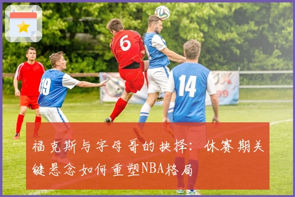 福克斯与字母哥的抉择:休赛期关键悬念如何重塑NBA格局