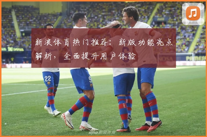 新浪体育热门推荐：新版功能亮点解析，全面提升用户体验