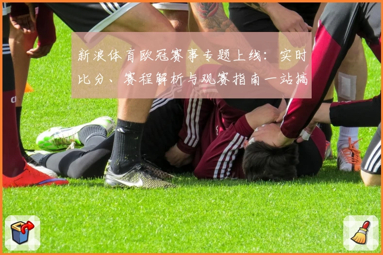 新浪体育欧冠赛事专题上线：实时比分、赛程解析与观赛指南一站搞定
