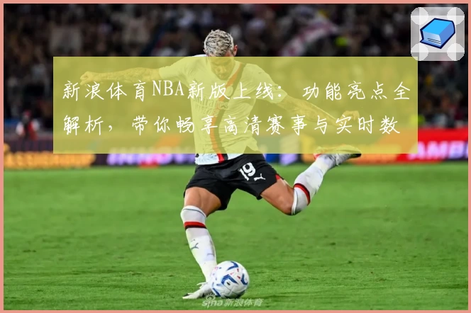 新浪体育NBA新版上线：功能亮点全解析，带你畅享高清赛事与实时数据