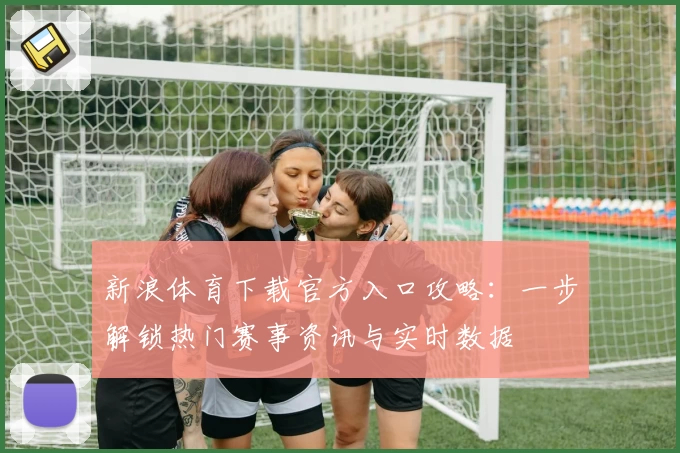 新浪体育下载官方入口攻略：一步解锁热门赛事资讯与实时数据