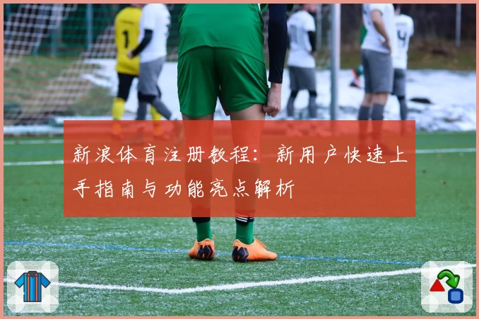 新浪体育注册教程:新用户快速上手指南与功能亮点解析