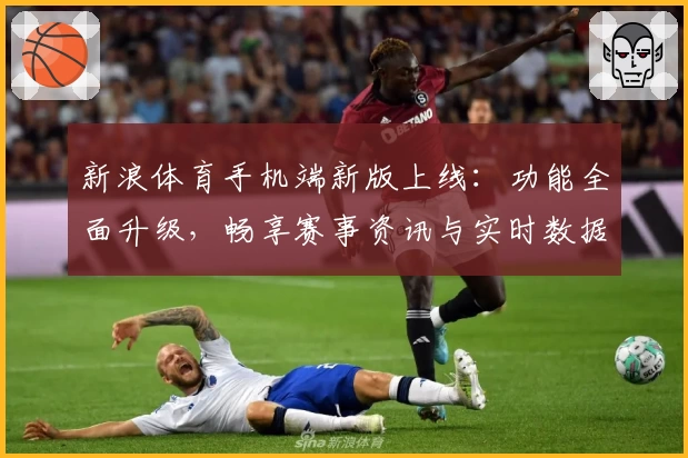 新浪体育手机端新版上线：功能全面升级，畅享赛事资讯与实时数据的极致体验
