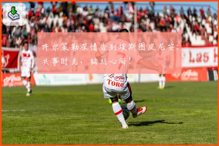 许尔策勒深情告别埃斯图皮尼安:共事时光,铭刻心间!