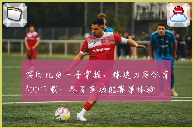 实时比分一手掌握,球迷力荐体育App下载,尽享多功能赛事体验