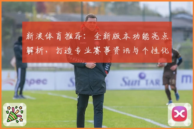 新浪体育推荐：全新版本功能亮点解析，打造专业赛事资讯与个性化体验