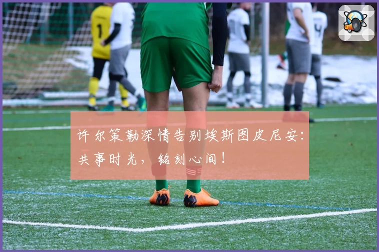 许尔策勒深情告别埃斯图皮尼安：共事时光，铭刻心间！