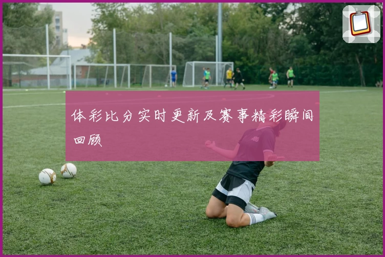 体彩比分实时更新及赛事精彩瞬间回顾